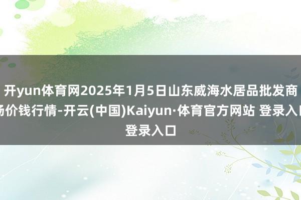 开yun体育网2025年1月5日山东威海水居品批发商场价钱行情-开云(中国)Kaiyun·体育官方网站 登录入口