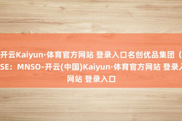 开云Kaiyun·体育官方网站 登录入口名创优品集团（NYSE：MNSO-开云(中国)Kaiyun·体育官方网站 登录入口