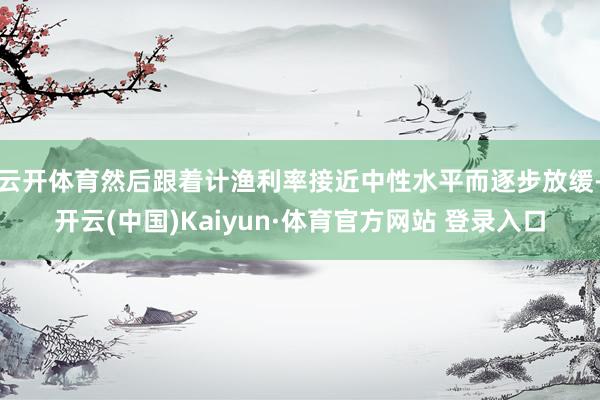 云开体育然后跟着计渔利率接近中性水平而逐步放缓-开云(中国)Kaiyun·体育官方网站 登录入口