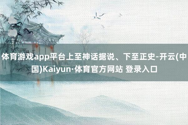 体育游戏app平台上至神话据说、下至正史-开云(中国)Kaiyun·体育官方网站 登录入口