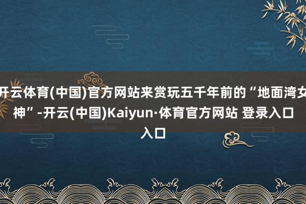 开云体育(中国)官方网站来赏玩五千年前的“地面湾女神”-开云(中国)Kaiyun·体育官方网站 登录入口