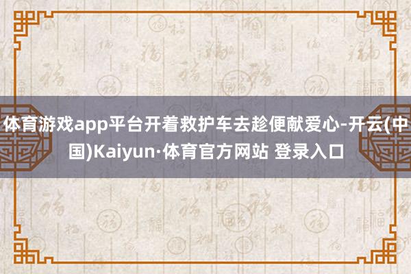 体育游戏app平台开着救护车去趁便献爱心-开云(中国)Kaiyun·体育官方网站 登录入口