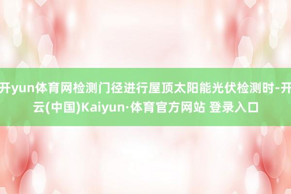 开yun体育网检测门径进行屋顶太阳能光伏检测时-开云(中国)Kaiyun·体育官方网站 登录入口