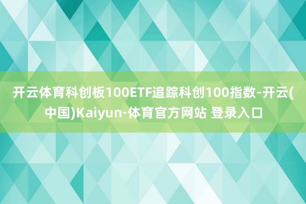 开云体育　　科创板100ETF追踪科创100指数-开云(中国)Kaiyun·体育官方网站 登录入口