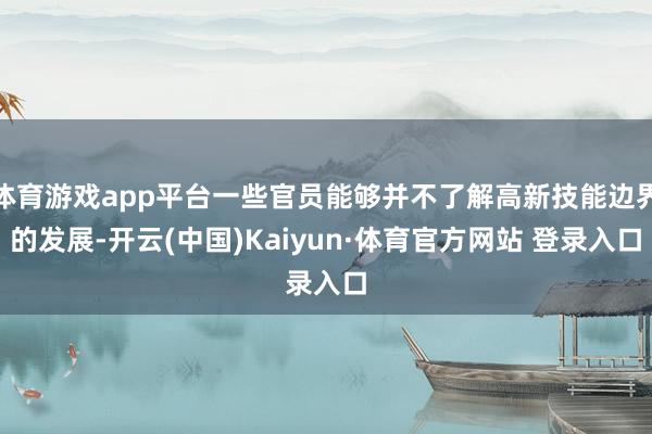 体育游戏app平台一些官员能够并不了解高新技能边界的发展-开云(中国)Kaiyun·体育官方网站 登录入口