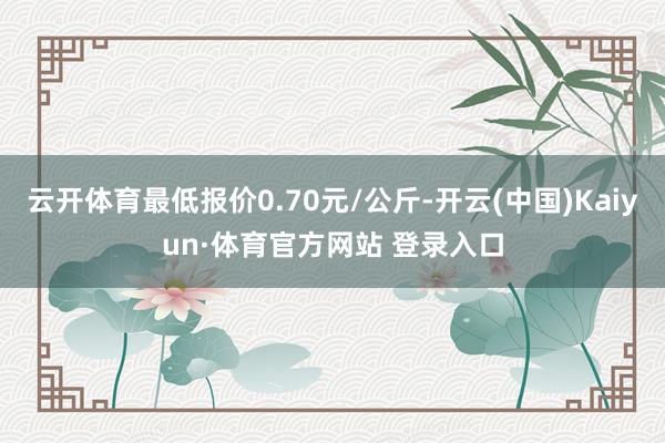 云开体育最低报价0.70元/公斤-开云(中国)Kaiyun·体育官方网站 登录入口