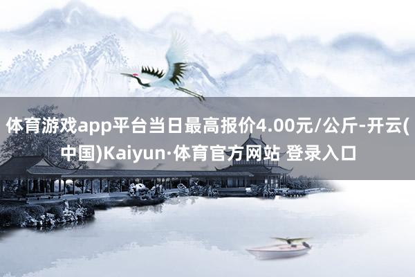 体育游戏app平台当日最高报价4.00元/公斤-开云(中国)Kaiyun·体育官方网站 登录入口