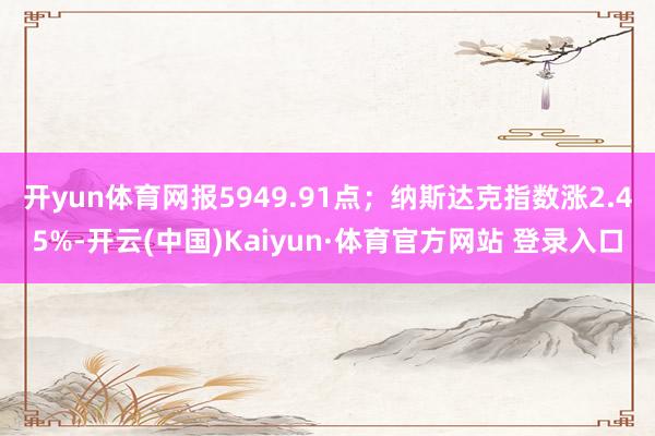 开yun体育网报5949.91点；纳斯达克指数涨2.45%-开云(中国)Kaiyun·体育官方网站 登录入口