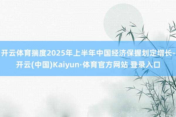 开云体育揣度2025年上半年中国经济保握划定增长-开云(中国)Kaiyun·体育官方网站 登录入口