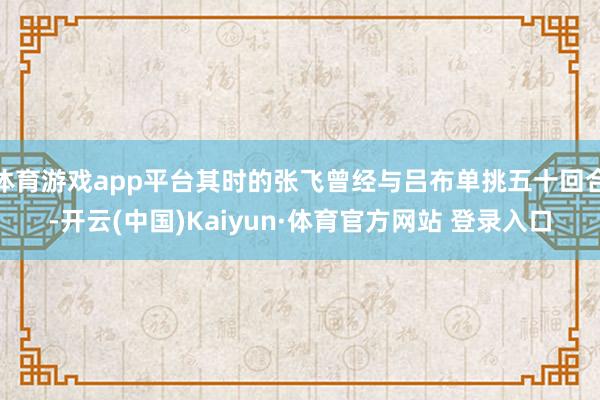 体育游戏app平台其时的张飞曾经与吕布单挑五十回合-开云(中国)Kaiyun·体育官方网站 登录入口