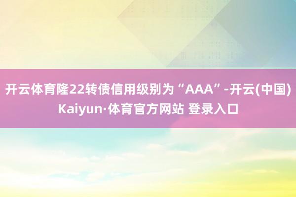 开云体育隆22转债信用级别为“AAA”-开云(中国)Kaiyun·体育官方网站 登录入口