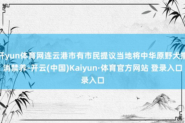 开yun体育网连云港市有市民提议当地将中华原野犬撤消禁养-开云(中国)Kaiyun·体育官方网站 登录入口
