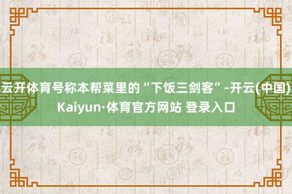 云开体育号称本帮菜里的“下饭三剑客”-开云(中国)Kaiyun·体育官方网站 登录入口