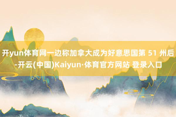 开yun体育网一边称加拿大成为好意思国第 51 州后-开云(中国)Kaiyun·体育官方网站 登录入口