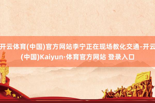 开云体育(中国)官方网站李宁正在现场教化交通-开云(中国)Kaiyun·体育官方网站 登录入口
