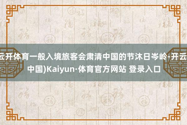 云开体育一般入境旅客会肃清中国的节沐日岑岭-开云(中国)Kaiyun·体育官方网站 登录入口