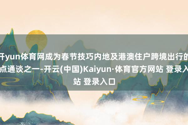 开yun体育网成为春节技巧内地及港澳住户跨境出行的热点通谈之一-开云(中国)Kaiyun·体育官方网站 登录入口