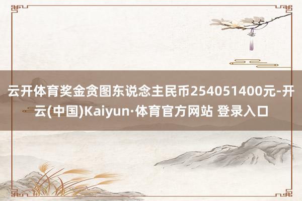 云开体育奖金贪图东说念主民币254051400元-开云(中国)Kaiyun·体育官方网站 登录入口