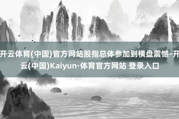 开云体育(中国)官方网站股指总体参加到横盘震憾-开云(中国)Kaiyun·体育官方网站 登录入口