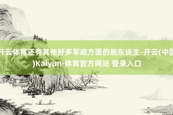 开云体育还有其他好多军政方面的能东谈主-开云(中国)Kaiyun·体育官方网站 登录入口
