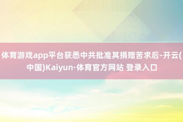 体育游戏app平台获悉中共批准其捐赠苦求后-开云(中国)Kaiyun·体育官方网站 登录入口