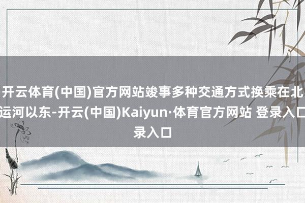 开云体育(中国)官方网站竣事多种交通方式换乘　　在北运河以东-开云(中国)Kaiyun·体育官方网站 登录入口