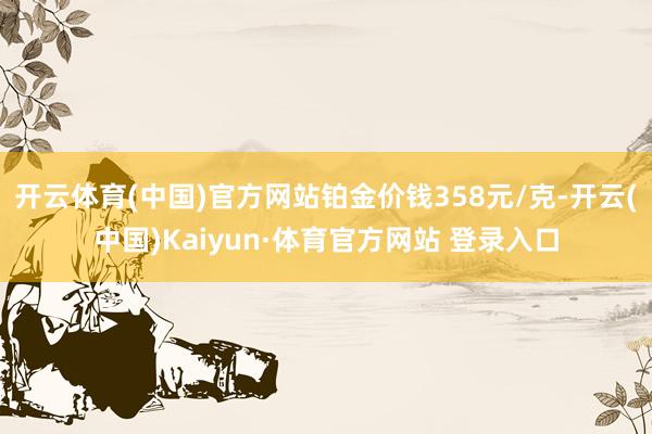 开云体育(中国)官方网站铂金价钱358元/克-开云(中国)Kaiyun·体育官方网站 登录入口