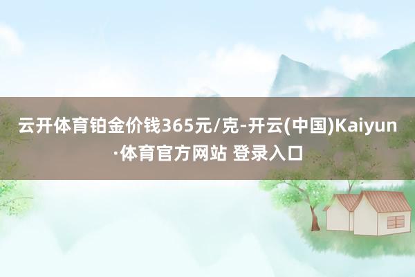 云开体育铂金价钱365元/克-开云(中国)Kaiyun·体育官方网站 登录入口