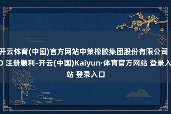 开云体育(中国)官方网站中策橡胶集团股份有限公司 IPO 注册顺利-开云(中国)Kaiyun·体育官方网站 登录入口