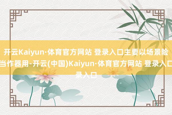 开云Kaiyun·体育官方网站 登录入口主要以场景险当作器用-开云(中国)Kaiyun·体育官方网站 登录入口