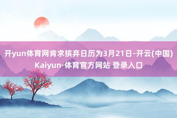 开yun体育网肯求摈弃日历为3月21日-开云(中国)Kaiyun·体育官方网站 登录入口