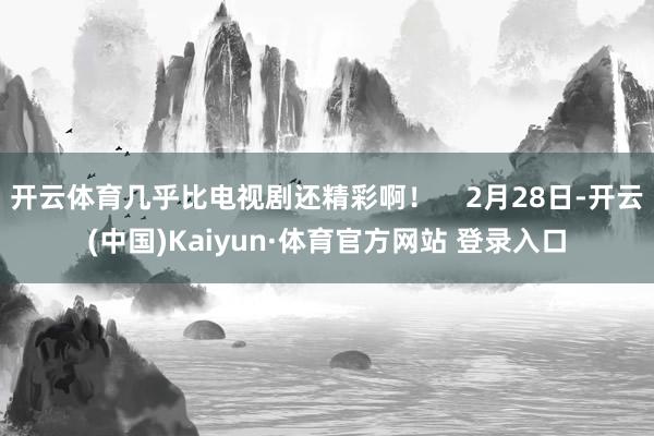 开云体育几乎比电视剧还精彩啊！    2月28日-开云(中国)Kaiyun·体育官方网站 登录入口