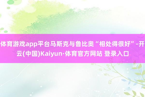 体育游戏app平台马斯克与鲁比奥“相处得很好”-开云(中国)Kaiyun·体育官方网站 登录入口