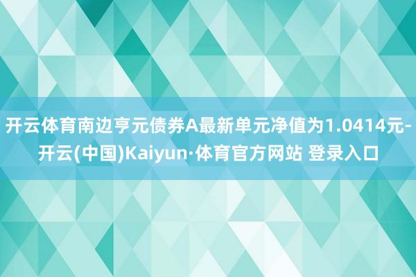开云体育南边亨元债券A最新单元净值为1.0414元-开云(中国)Kaiyun·体育官方网站 登录入口