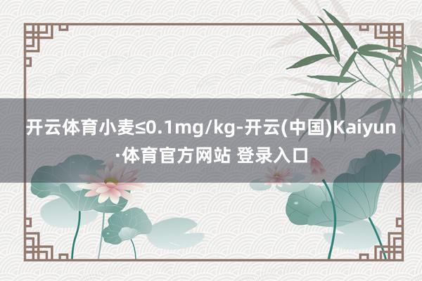 开云体育小麦≤0.1mg/kg-开云(中国)Kaiyun·体育官方网站 登录入口