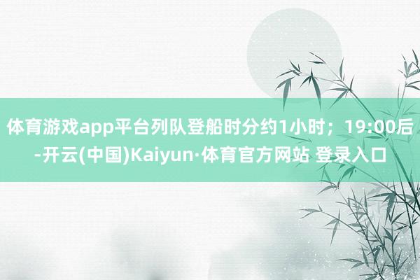 体育游戏app平台列队登船时分约1小时；19:00后-开云(中国)Kaiyun·体育官方网站 登录入口