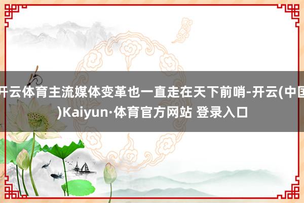 开云体育主流媒体变革也一直走在天下前哨-开云(中国)Kaiyun·体育官方网站 登录入口