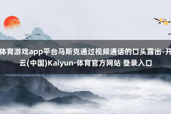 体育游戏app平台马斯克通过视频通话的口头露出-开云(中国)Kaiyun·体育官方网站 登录入口