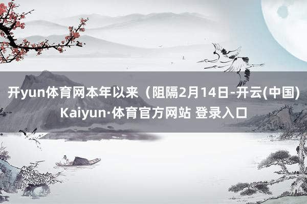 开yun体育网本年以来（阻隔2月14日-开云(中国)Kaiyun·体育官方网站 登录入口