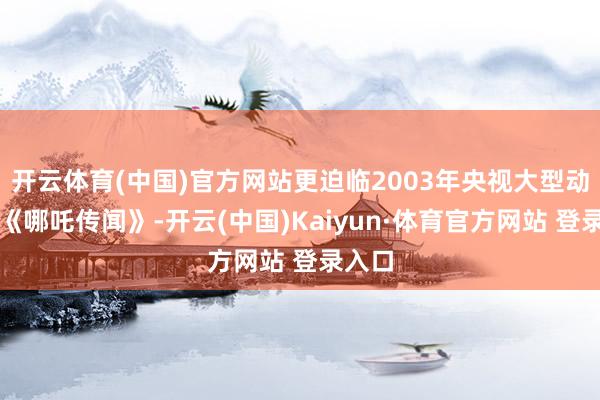 开云体育(中国)官方网站更迫临2003年央视大型动画片《哪吒传闻》-开云(中国)Kaiyun·体育官方网站 登录入口