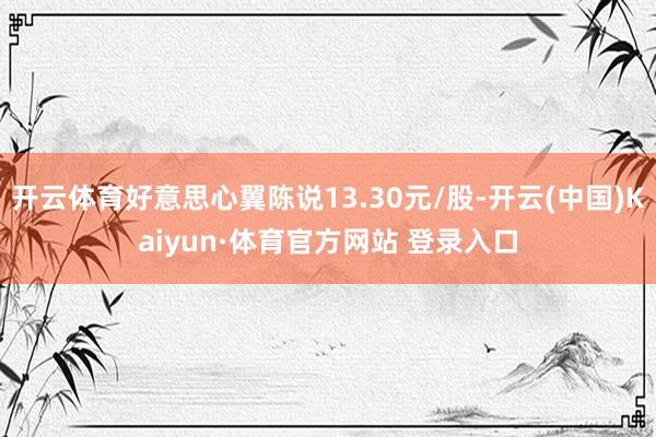 开云体育好意思心翼陈说13.30元/股-开云(中国)Kaiyun·体育官方网站 登录入口