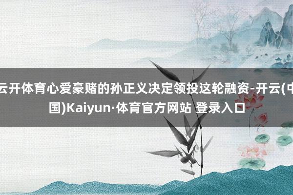 云开体育心爱豪赌的孙正义决定领投这轮融资-开云(中国)Kaiyun·体育官方网站 登录入口