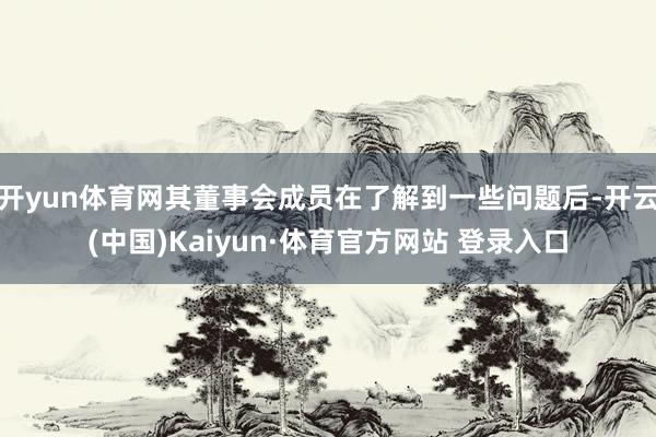 开yun体育网其董事会成员在了解到一些问题后-开云(中国)Kaiyun·体育官方网站 登录入口