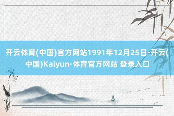 开云体育(中国)官方网站1991年12月25日-开云(中国)Kaiyun·体育官方网站 登录入口