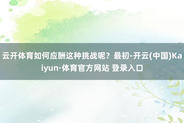 云开体育如何应酬这种挑战呢？最初-开云(中国)Kaiyun·体育官方网站 登录入口