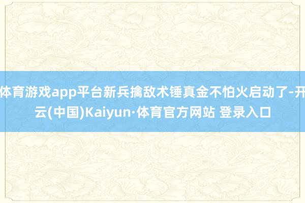 体育游戏app平台新兵擒敌术锤真金不怕火启动了-开云(中国)Kaiyun·体育官方网站 登录入口