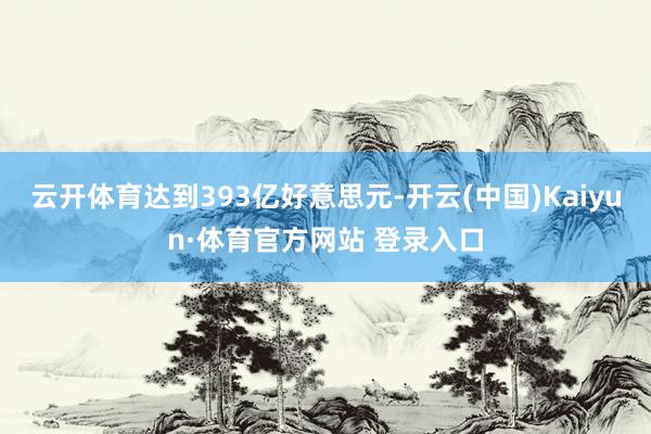 云开体育达到393亿好意思元-开云(中国)Kaiyun·体育官方网站 登录入口