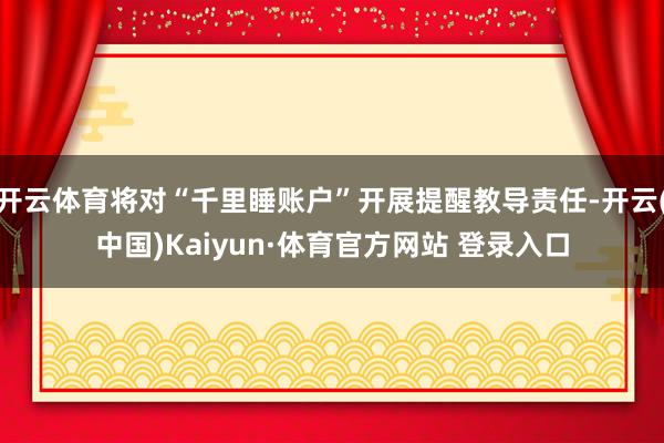 开云体育将对“千里睡账户”开展提醒教导责任-开云(中国)Kaiyun·体育官方网站 登录入口