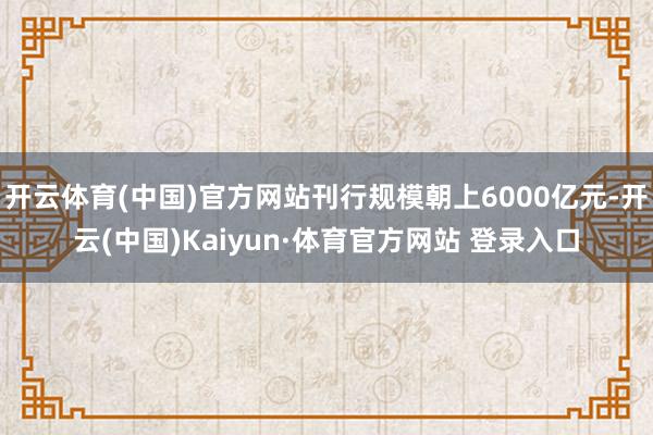 开云体育(中国)官方网站刊行规模朝上6000亿元-开云(中国)Kaiyun·体育官方网站 登录入口